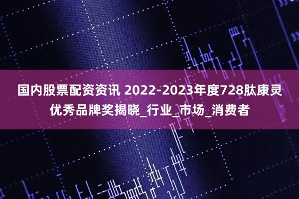 国内股票配资资讯 2022-2023年度728肽康灵优秀品牌奖揭晓_行业_市场_消费者