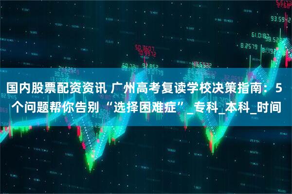 国内股票配资资讯 广州高考复读学校决策指南：5 个问题帮你告别 “选择困难症”_专科_本科_时间