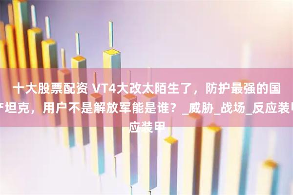 十大股票配资 VT4大改太陌生了，防护最强的国产坦克，用户不是解放军能是谁？_威胁_战场_反应装甲