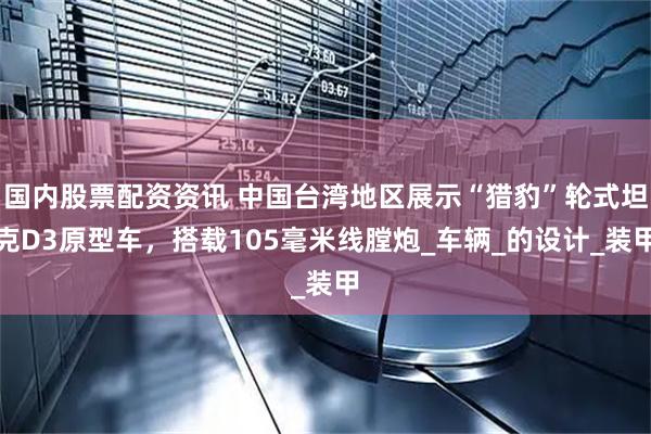 国内股票配资资讯 中国台湾地区展示“猎豹”轮式坦克D3原型车，搭载105毫米线膛炮_车辆_的设计_装甲