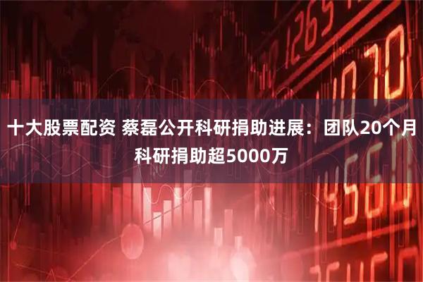 十大股票配资 蔡磊公开科研捐助进展：团队20个月科研捐助超5000万