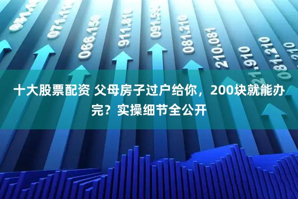 十大股票配资 父母房子过户给你，200块就能办完？实操细节全公开