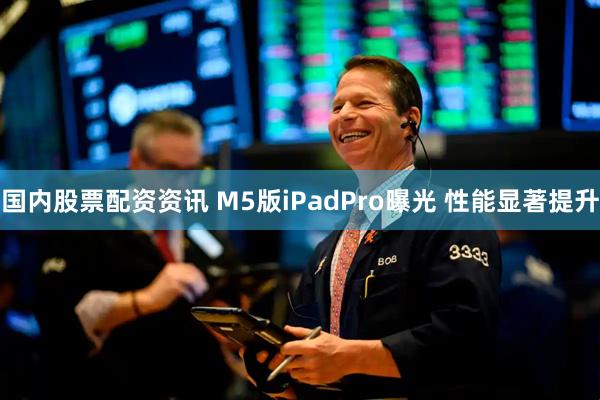 国内股票配资资讯 M5版iPadPro曝光 性能显著提升