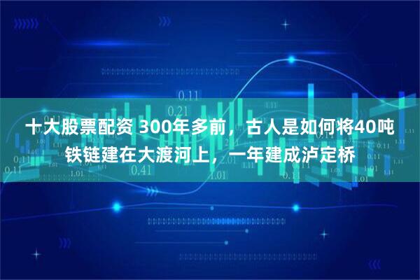 十大股票配资 300年多前，古人是如何将40吨铁链建在大渡河上，一年建成泸定桥
