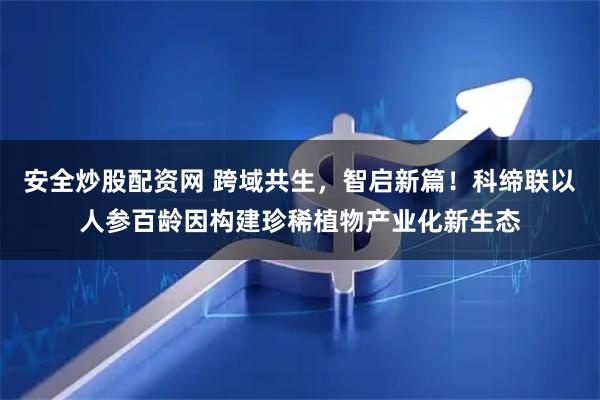 安全炒股配资网 跨域共生，智启新篇！科缔联以人参百龄因构建珍稀植物产业化新生态