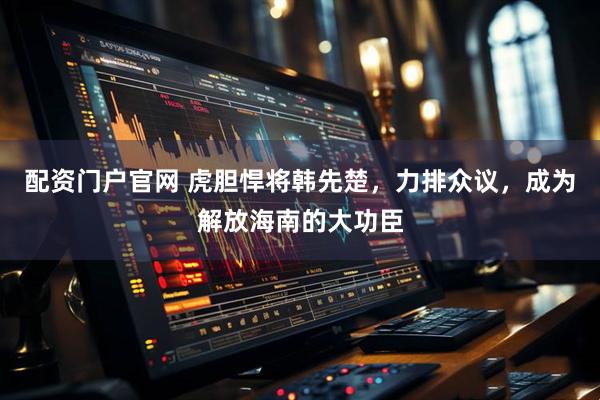 配资门户官网 虎胆悍将韩先楚，力排众议，成为解放海南的大功臣