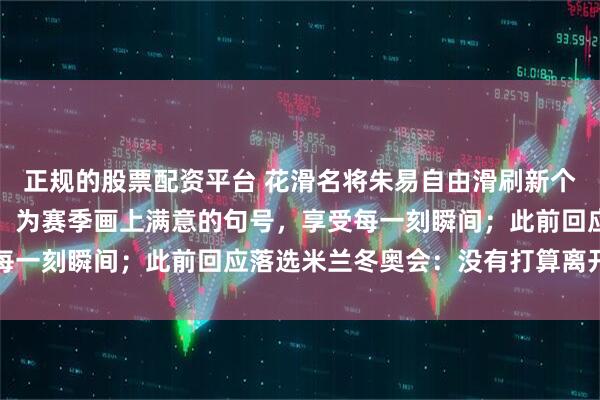 正规的股票配资平台 花滑名将朱易自由滑刷新个人最佳成绩，赛后发文：为赛季画上满意的句号，享受每一刻瞬间；此前回应落选米兰冬奥会：没有打算离开冰场