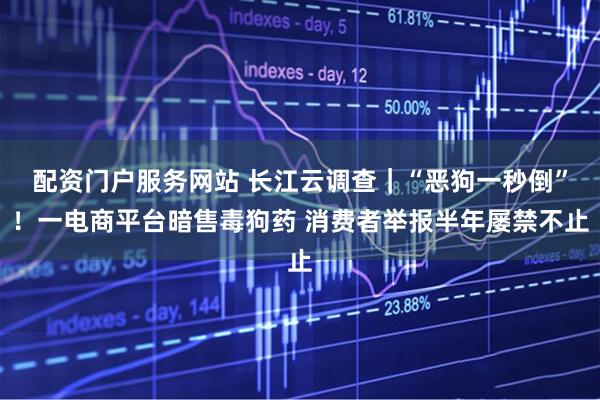 配资门户服务网站 长江云调查｜“恶狗一秒倒”！一电商平台暗售毒狗药 消费者举报半年屡禁不止
